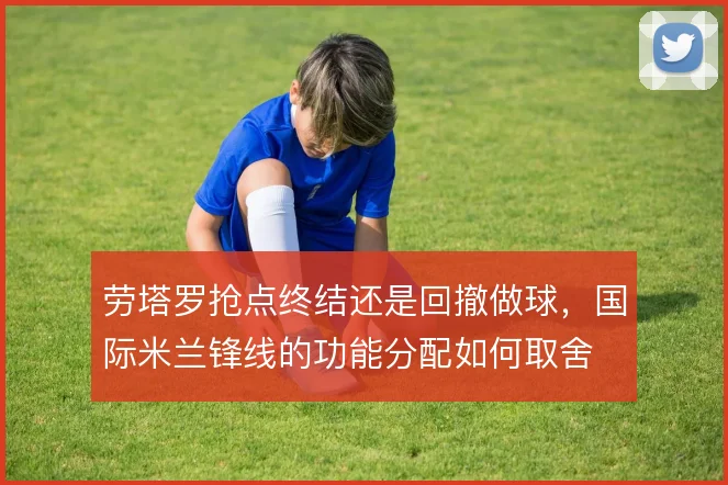 劳塔罗抢点终结还是回撤做球,国际米兰锋线的功能分配如何取舍