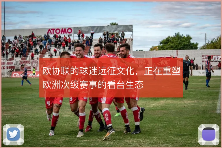 欧协联的球迷远征文化,正在重塑欧洲次级赛事的看台生态