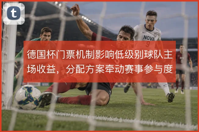 德国杯门票机制影响低级别球队主场收益，分配方案牵动赛事参与度