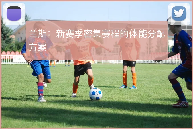 兰斯：新赛季密集赛程的体能分配方案