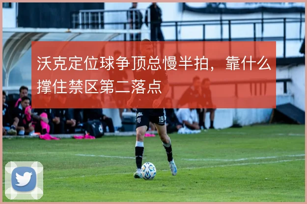 沃克定位球争顶总慢半拍，靠什么撑住禁区第二落点