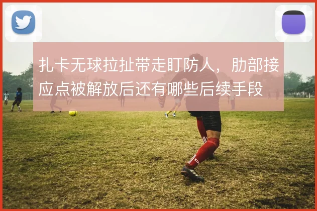 扎卡无球拉扯带走盯防人，肋部接应点被解放后还有哪些后续手段