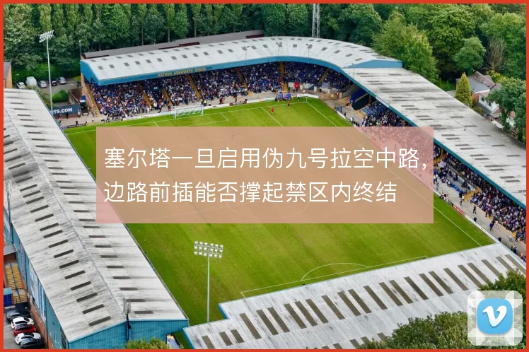 塞尔塔一旦启用伪九号拉空中路，边路前插能否撑起禁区内终结