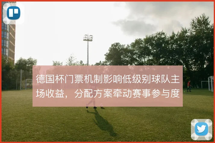德国杯门票机制影响低级别球队主场收益,分配方案牵动赛事参与度