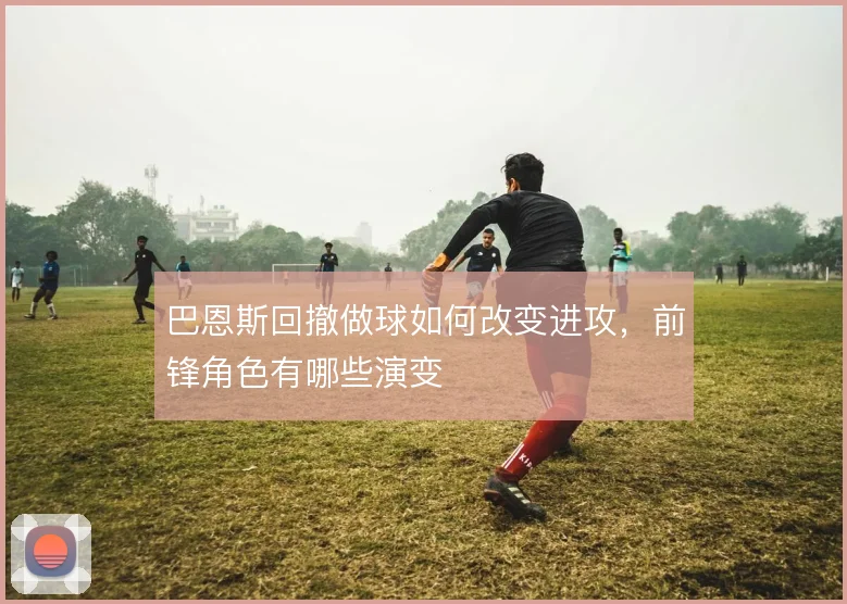 巴恩斯回撤做球如何改变进攻，前锋角色有哪些演变