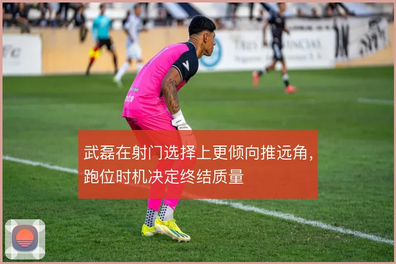 武磊在射门选择上更倾向推远角，跑位时机决定终结质量