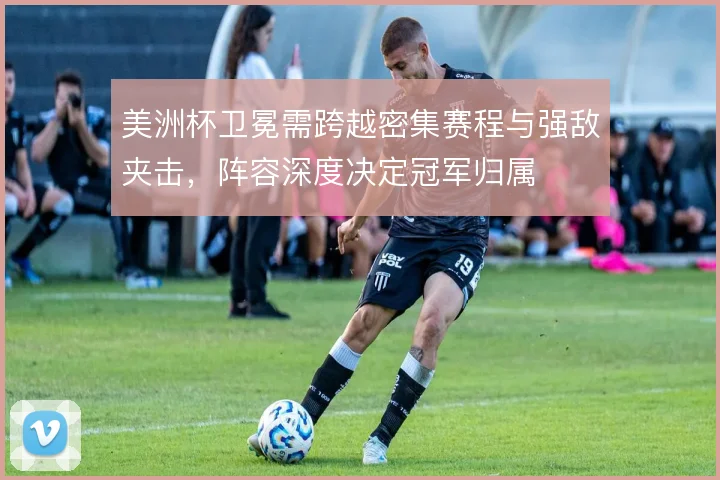 美洲杯卫冕需跨越密集赛程与强敌夹击，阵容深度决定冠军归属