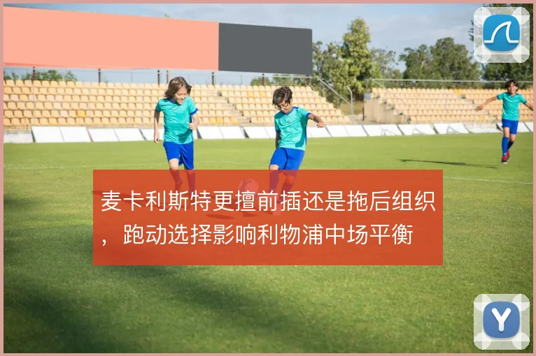 麦卡利斯特更擅前插还是拖后组织，跑动选择影响利物浦中场平衡