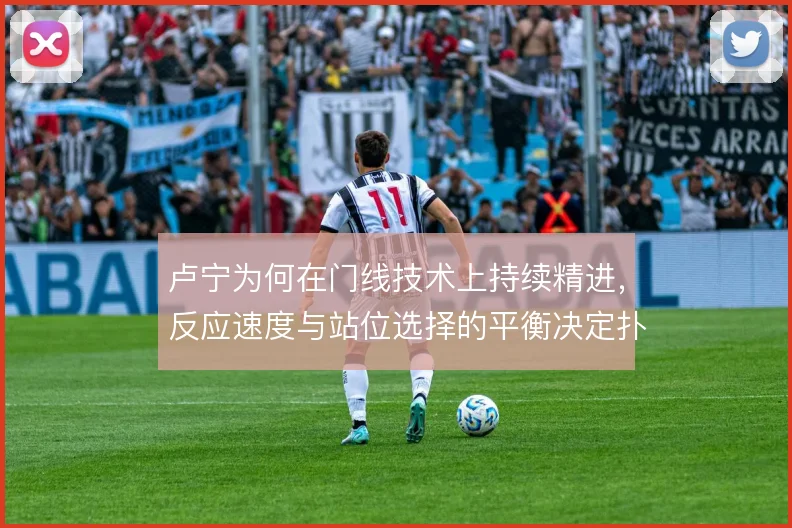 卢宁为何在门线技术上持续精进，反应速度与站位选择的平衡决定扑救上限