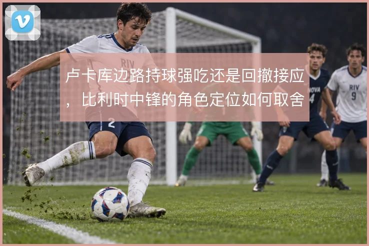 卢卡库边路持球强吃还是回撤接应，比利时中锋的角色定位如何取舍