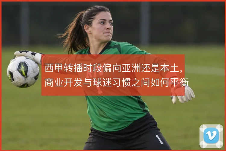 西甲转播时段偏向亚洲还是本土,商业开发与球迷习惯之间如何平衡