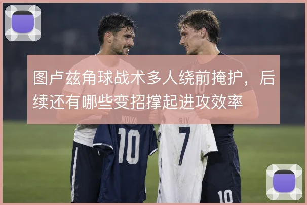 图卢兹角球战术多人绕前掩护，后续还有哪些变招撑起进攻效率