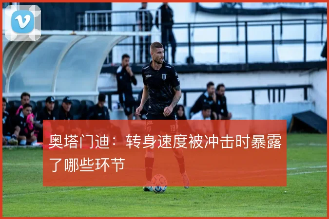 奥塔门迪：转身速度被冲击时暴露了哪些环节