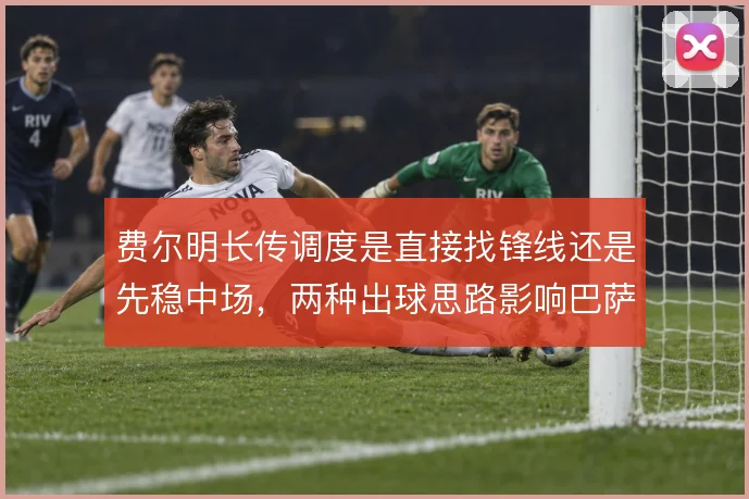 费尔明长传调度是直接找锋线还是先稳中场，两种出球思路影响巴萨推进节奏