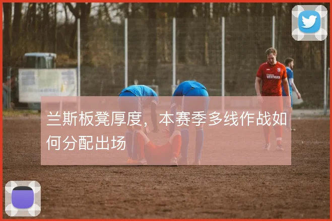 兰斯板凳厚度，本赛季多线作战如何分配出场