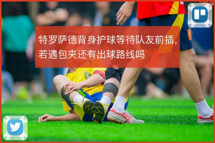 特罗萨德背身护球等待队友前插,若遇包夹还有出球路线吗