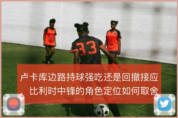 卢卡库边路持球强吃还是回撤接应，比利时中锋的角色定位如何取舍