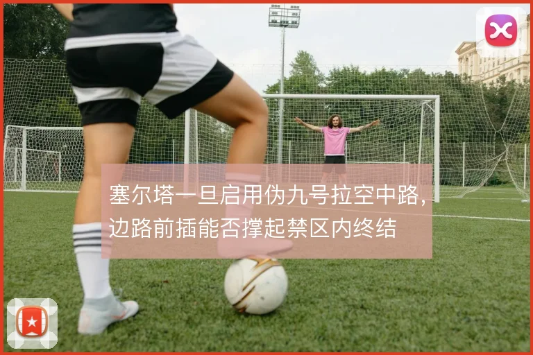 塞尔塔一旦启用伪九号拉空中路，边路前插能否撑起禁区内终结