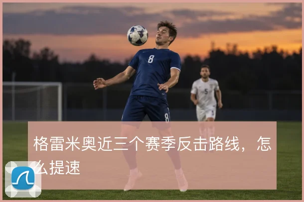 格雷米奥近三个赛季反击路线，怎么提速