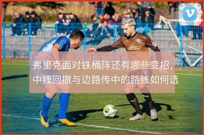 弗里克面对铁桶阵还有哪些变招，中锋回撤与边路传中的路线如何选择