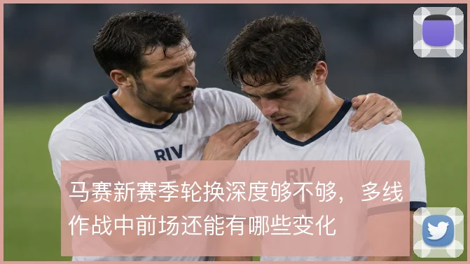 马赛新赛季轮换深度够不够，多线作战中前场还能有哪些变化