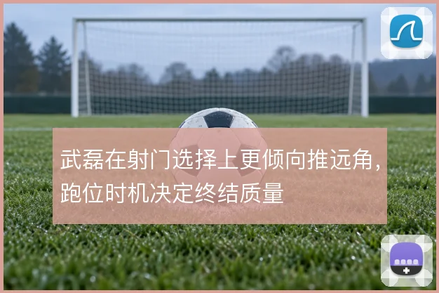 武磊在射门选择上更倾向推远角,跑位时机决定终结质量
