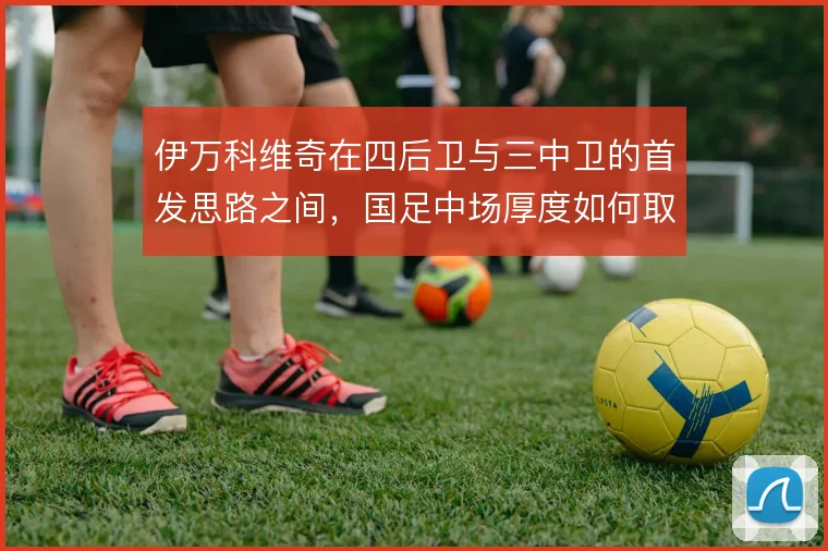 伊万科维奇在四后卫与三中卫的首发思路之间，国足中场厚度如何取舍