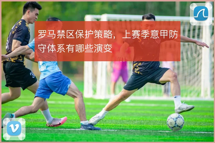 罗马禁区保护策略，上赛季意甲防守体系有哪些演变